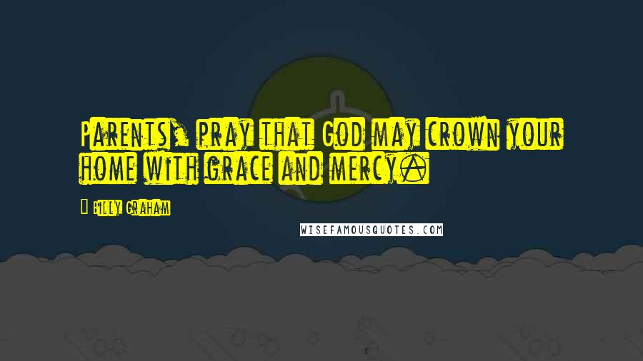 Billy Graham Quotes: Parents, pray that God may crown your home with grace and mercy.