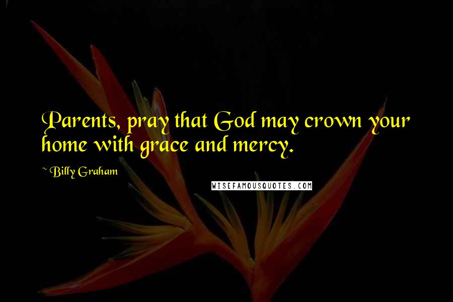 Billy Graham Quotes: Parents, pray that God may crown your home with grace and mercy.