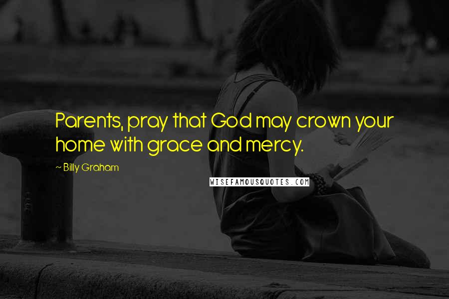 Billy Graham Quotes: Parents, pray that God may crown your home with grace and mercy.