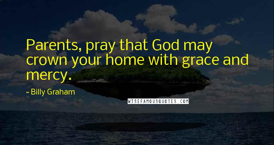 Billy Graham Quotes: Parents, pray that God may crown your home with grace and mercy.
