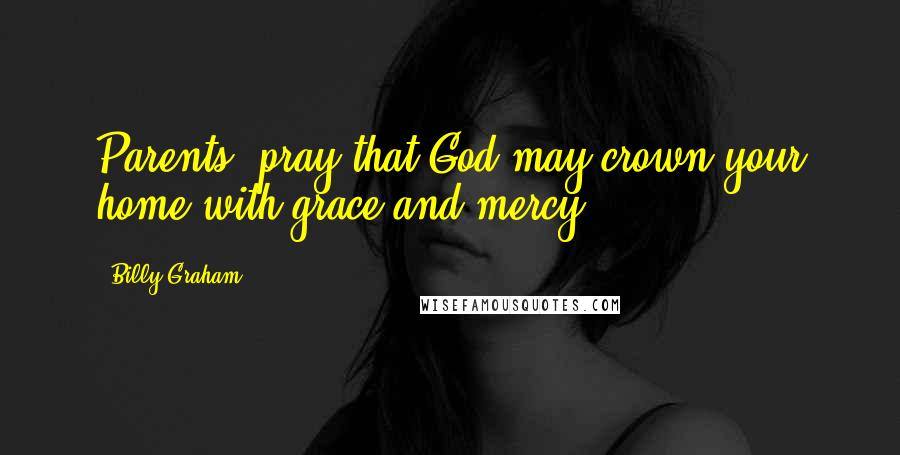 Billy Graham Quotes: Parents, pray that God may crown your home with grace and mercy.