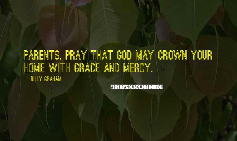 Billy Graham Quotes: Parents, pray that God may crown your home with grace and mercy.
