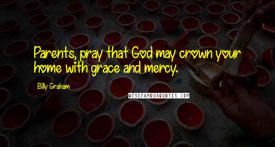 Billy Graham Quotes: Parents, pray that God may crown your home with grace and mercy.