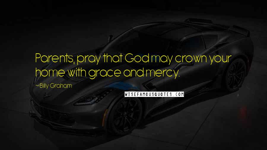 Billy Graham Quotes: Parents, pray that God may crown your home with grace and mercy.