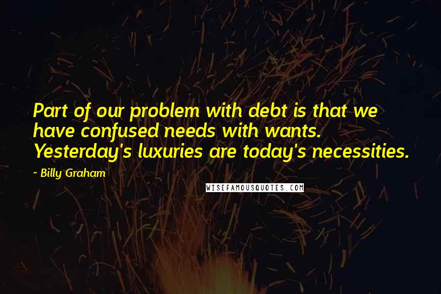 Billy Graham Quotes: Part of our problem with debt is that we have confused needs with wants. Yesterday's luxuries are today's necessities.