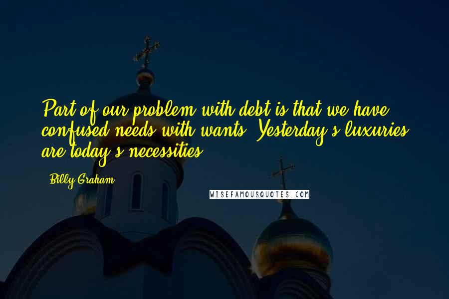 Billy Graham Quotes: Part of our problem with debt is that we have confused needs with wants. Yesterday's luxuries are today's necessities.