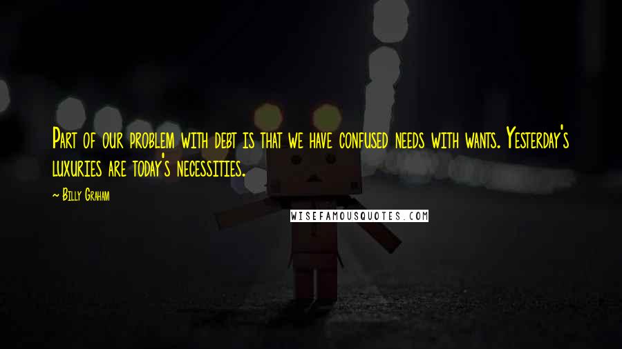 Billy Graham Quotes: Part of our problem with debt is that we have confused needs with wants. Yesterday's luxuries are today's necessities.