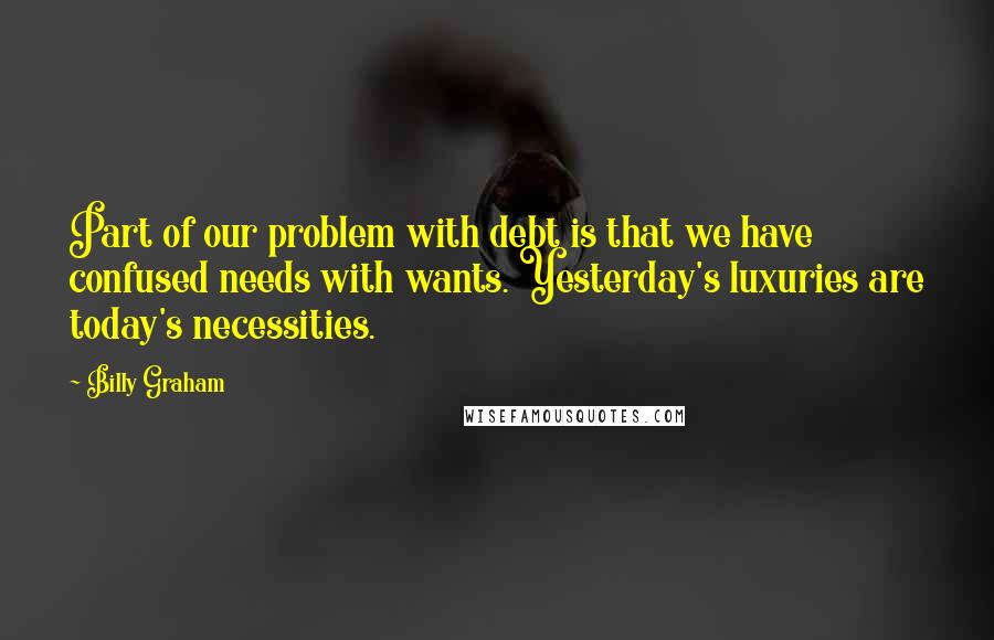 Billy Graham Quotes: Part of our problem with debt is that we have confused needs with wants. Yesterday's luxuries are today's necessities.