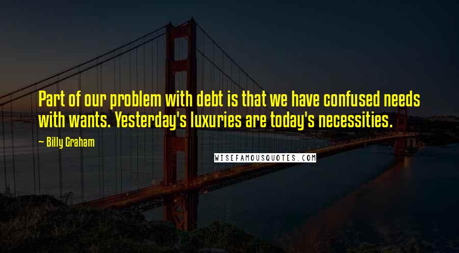Billy Graham Quotes: Part of our problem with debt is that we have confused needs with wants. Yesterday's luxuries are today's necessities.