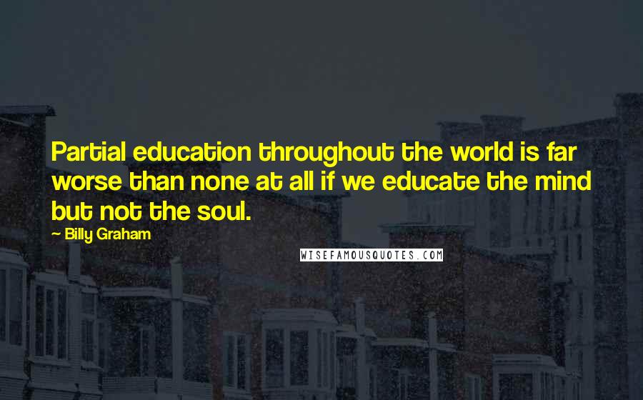Billy Graham Quotes: Partial education throughout the world is far worse than none at all if we educate the mind but not the soul.