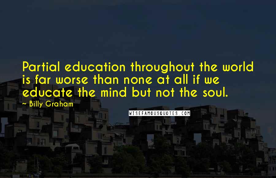 Billy Graham Quotes: Partial education throughout the world is far worse than none at all if we educate the mind but not the soul.