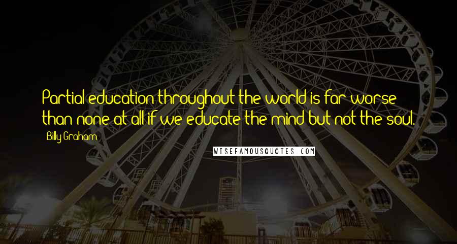 Billy Graham Quotes: Partial education throughout the world is far worse than none at all if we educate the mind but not the soul.