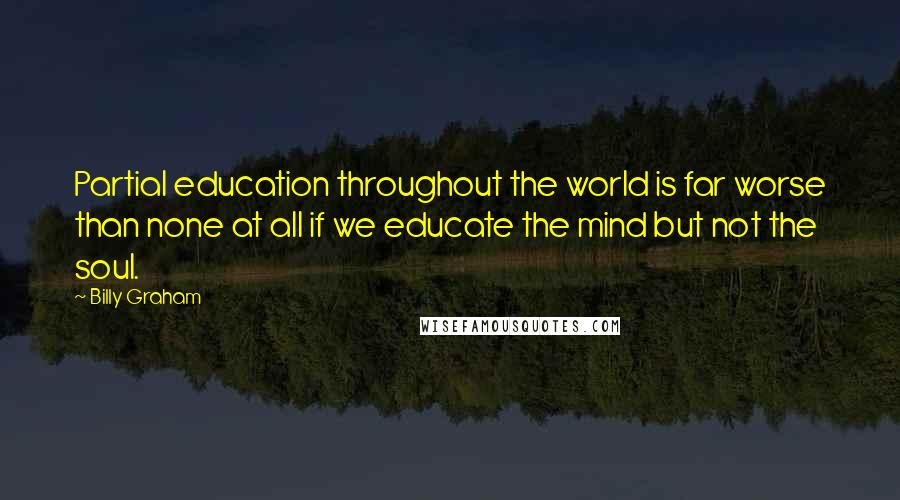 Billy Graham Quotes: Partial education throughout the world is far worse than none at all if we educate the mind but not the soul.