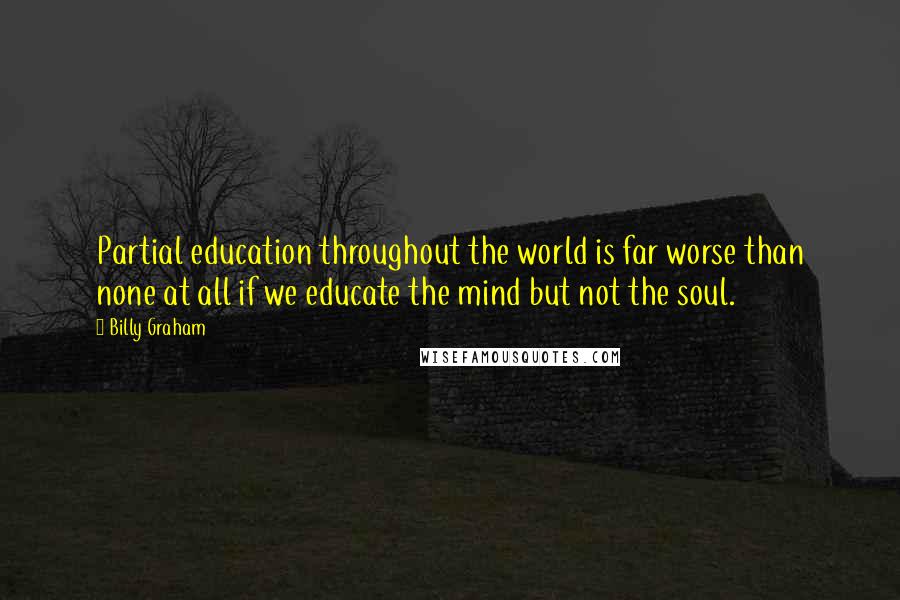 Billy Graham Quotes: Partial education throughout the world is far worse than none at all if we educate the mind but not the soul.