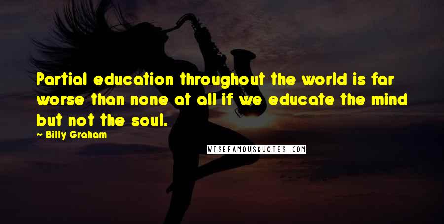 Billy Graham Quotes: Partial education throughout the world is far worse than none at all if we educate the mind but not the soul.