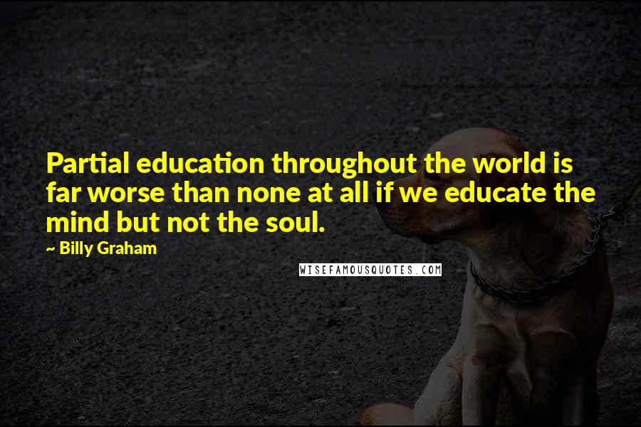 Billy Graham Quotes: Partial education throughout the world is far worse than none at all if we educate the mind but not the soul.