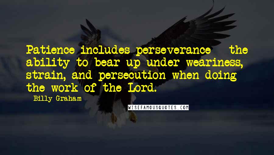 Billy Graham Quotes: Patience includes perseverance - the ability to bear up under weariness, strain, and persecution when doing the work of the Lord.