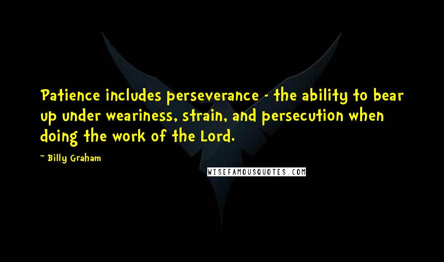 Billy Graham Quotes: Patience includes perseverance - the ability to bear up under weariness, strain, and persecution when doing the work of the Lord.