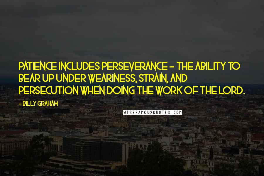 Billy Graham Quotes: Patience includes perseverance - the ability to bear up under weariness, strain, and persecution when doing the work of the Lord.
