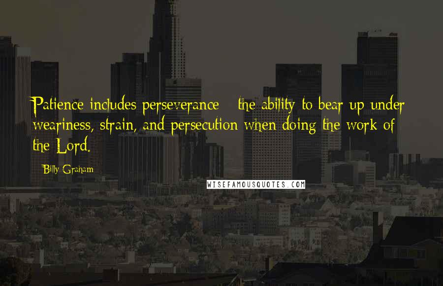 Billy Graham Quotes: Patience includes perseverance - the ability to bear up under weariness, strain, and persecution when doing the work of the Lord.