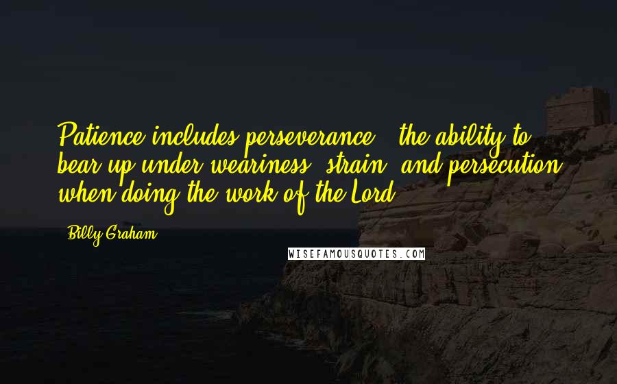 Billy Graham Quotes: Patience includes perseverance - the ability to bear up under weariness, strain, and persecution when doing the work of the Lord.