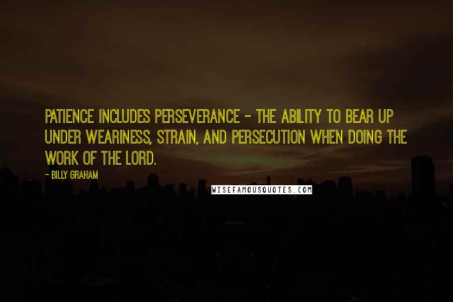 Billy Graham Quotes: Patience includes perseverance - the ability to bear up under weariness, strain, and persecution when doing the work of the Lord.