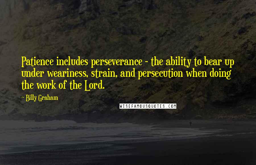 Billy Graham Quotes: Patience includes perseverance - the ability to bear up under weariness, strain, and persecution when doing the work of the Lord.