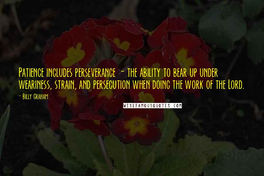 Billy Graham Quotes: Patience includes perseverance - the ability to bear up under weariness, strain, and persecution when doing the work of the Lord.