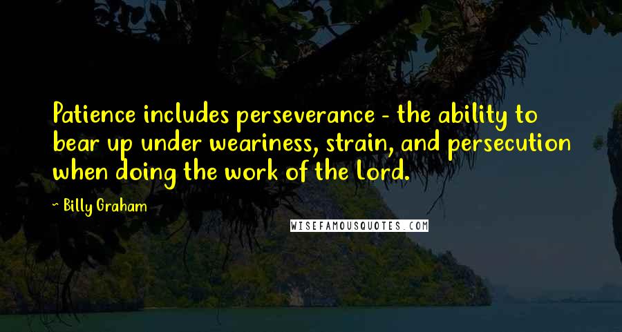 Billy Graham Quotes: Patience includes perseverance - the ability to bear up under weariness, strain, and persecution when doing the work of the Lord.