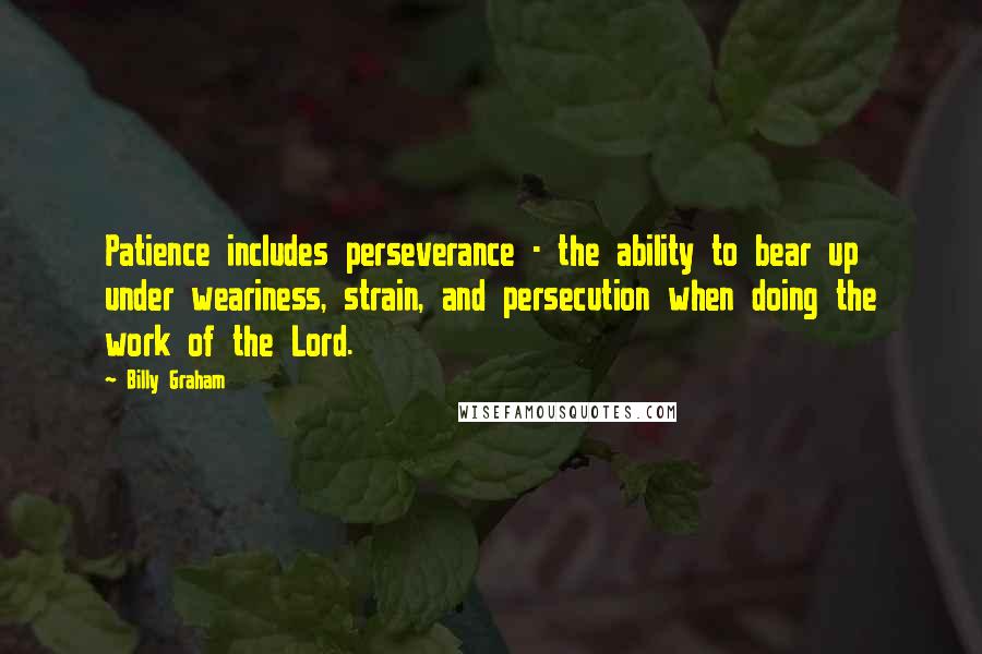 Billy Graham Quotes: Patience includes perseverance - the ability to bear up under weariness, strain, and persecution when doing the work of the Lord.