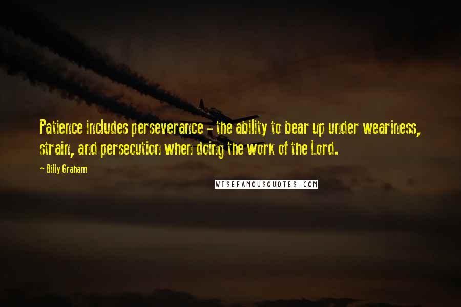 Billy Graham Quotes: Patience includes perseverance - the ability to bear up under weariness, strain, and persecution when doing the work of the Lord.