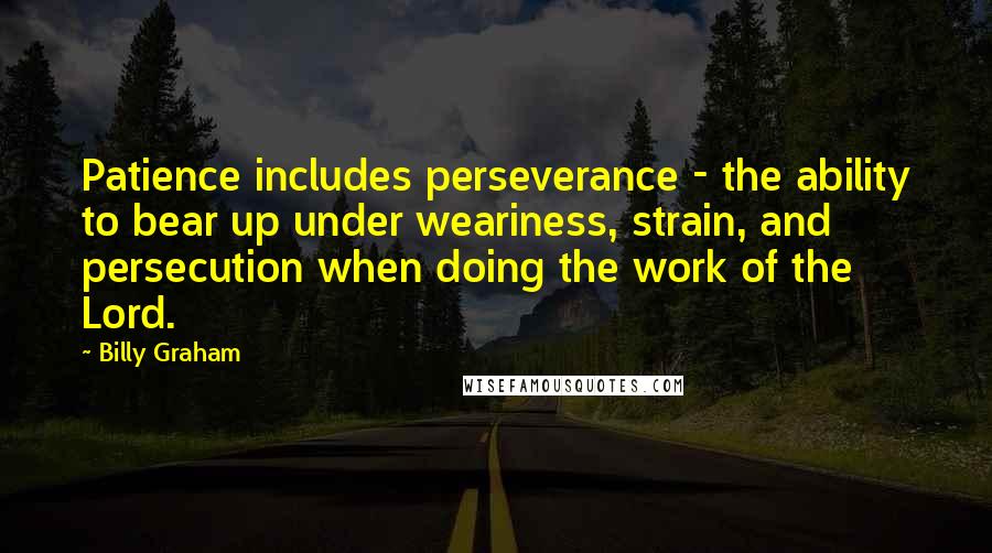 Billy Graham Quotes: Patience includes perseverance - the ability to bear up under weariness, strain, and persecution when doing the work of the Lord.