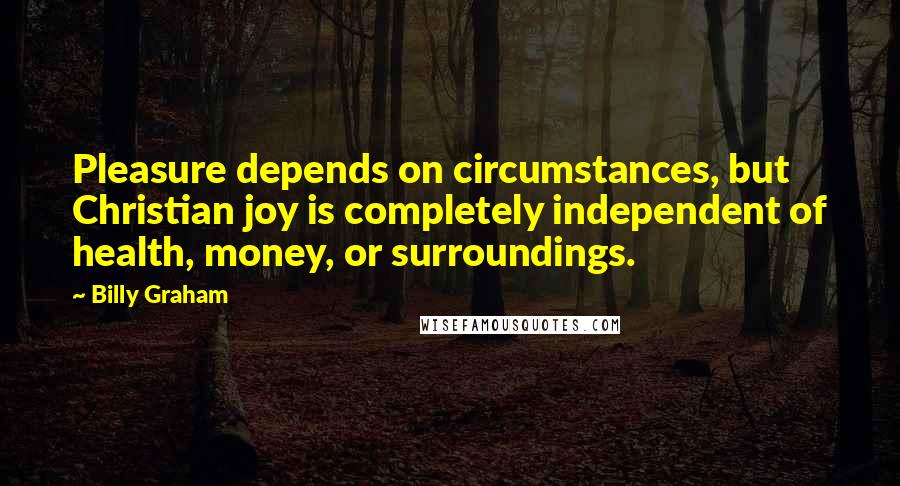 Billy Graham Quotes: Pleasure depends on circumstances, but Christian joy is completely independent of health, money, or surroundings.