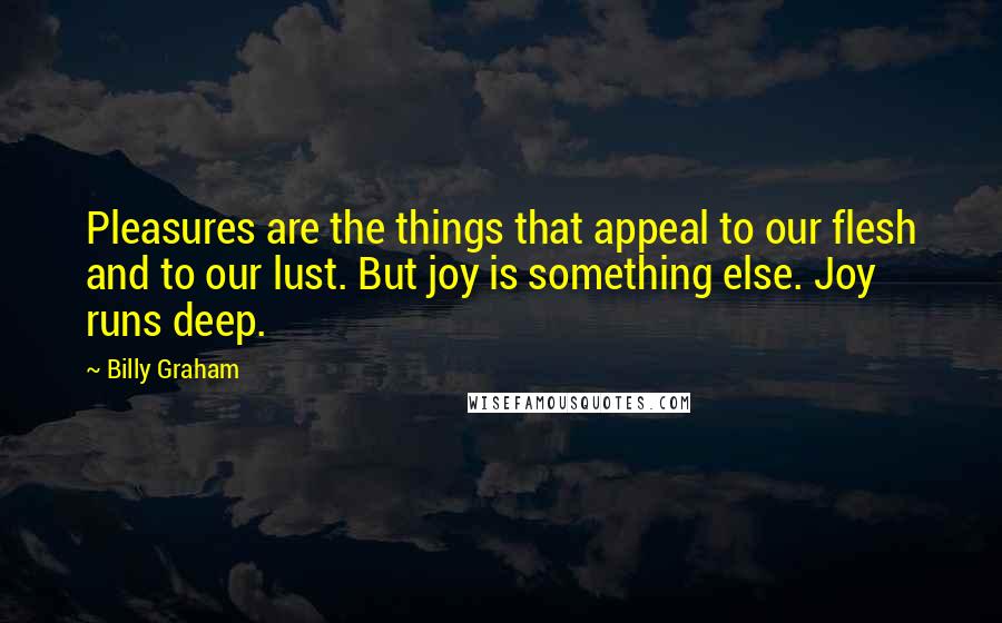 Billy Graham Quotes: Pleasures are the things that appeal to our flesh and to our lust. But joy is something else. Joy runs deep.