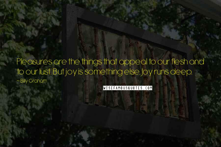 Billy Graham Quotes: Pleasures are the things that appeal to our flesh and to our lust. But joy is something else. Joy runs deep.