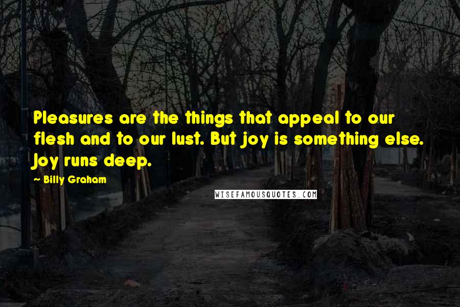 Billy Graham Quotes: Pleasures are the things that appeal to our flesh and to our lust. But joy is something else. Joy runs deep.