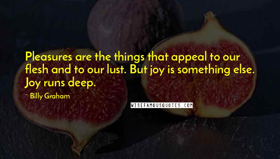 Billy Graham Quotes: Pleasures are the things that appeal to our flesh and to our lust. But joy is something else. Joy runs deep.