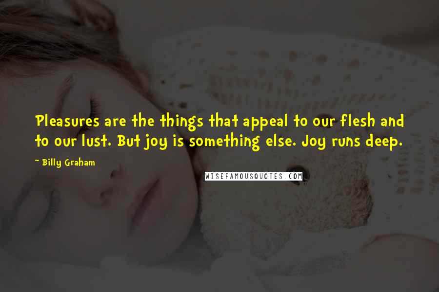 Billy Graham Quotes: Pleasures are the things that appeal to our flesh and to our lust. But joy is something else. Joy runs deep.