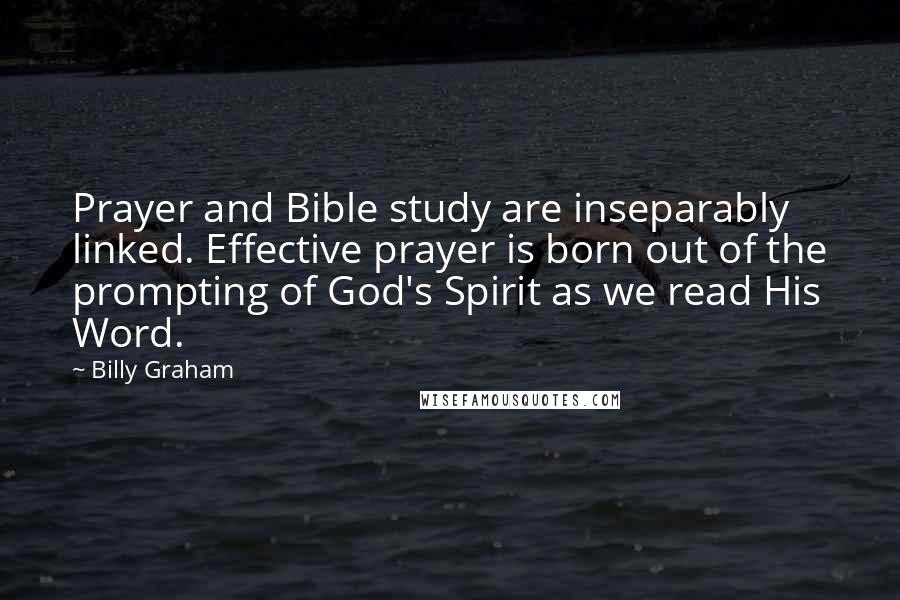 Billy Graham Quotes: Prayer and Bible study are inseparably linked. Effective prayer is born out of the prompting of God's Spirit as we read His Word.