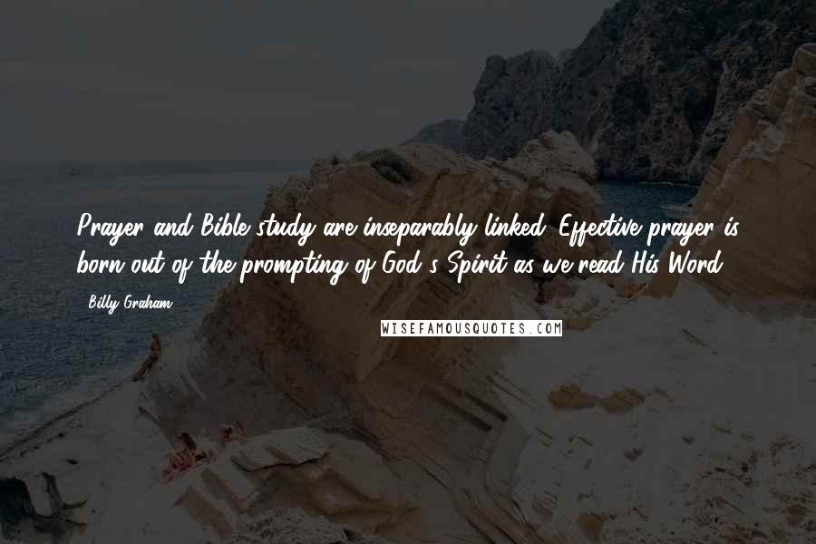 Billy Graham Quotes: Prayer and Bible study are inseparably linked. Effective prayer is born out of the prompting of God's Spirit as we read His Word.