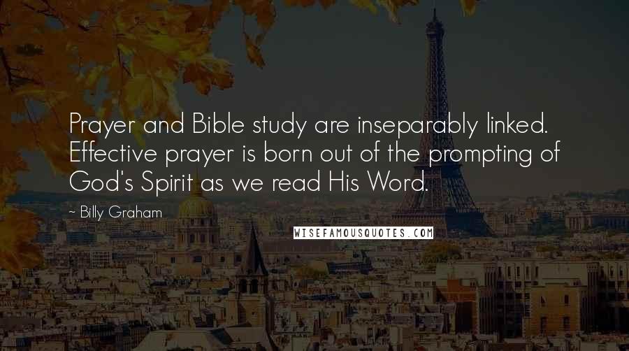 Billy Graham Quotes: Prayer and Bible study are inseparably linked. Effective prayer is born out of the prompting of God's Spirit as we read His Word.