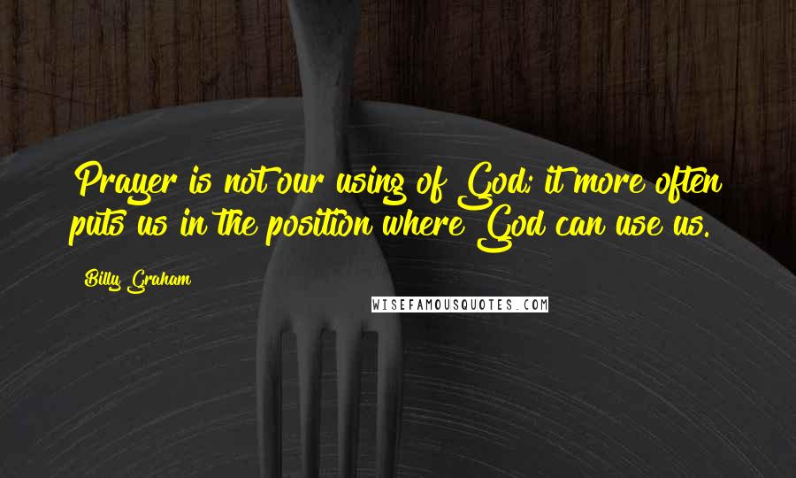 Billy Graham Quotes: Prayer is not our using of God; it more often puts us in the position where God can use us.