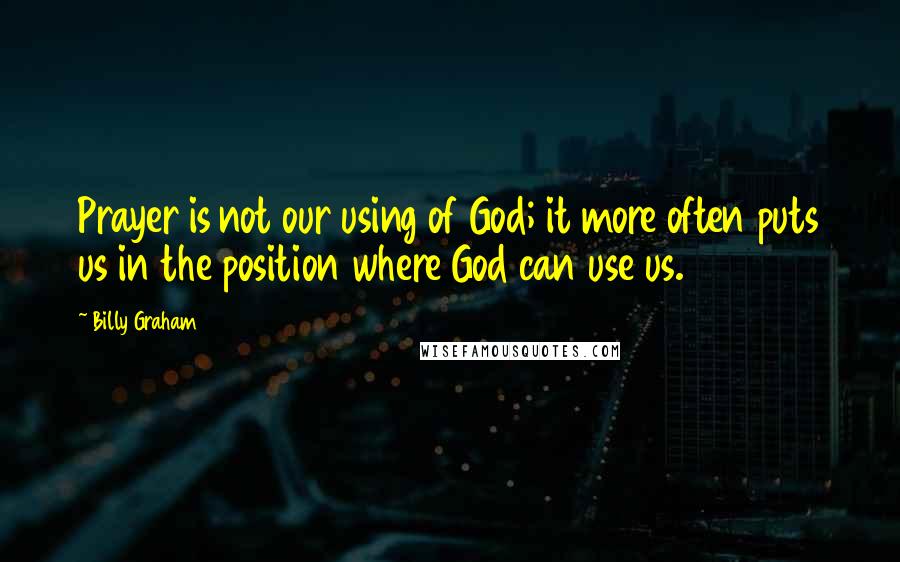 Billy Graham Quotes: Prayer is not our using of God; it more often puts us in the position where God can use us.