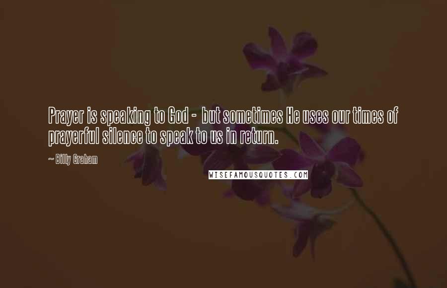 Billy Graham Quotes: Prayer is speaking to God - but sometimes He uses our times of prayerful silence to speak to us in return.