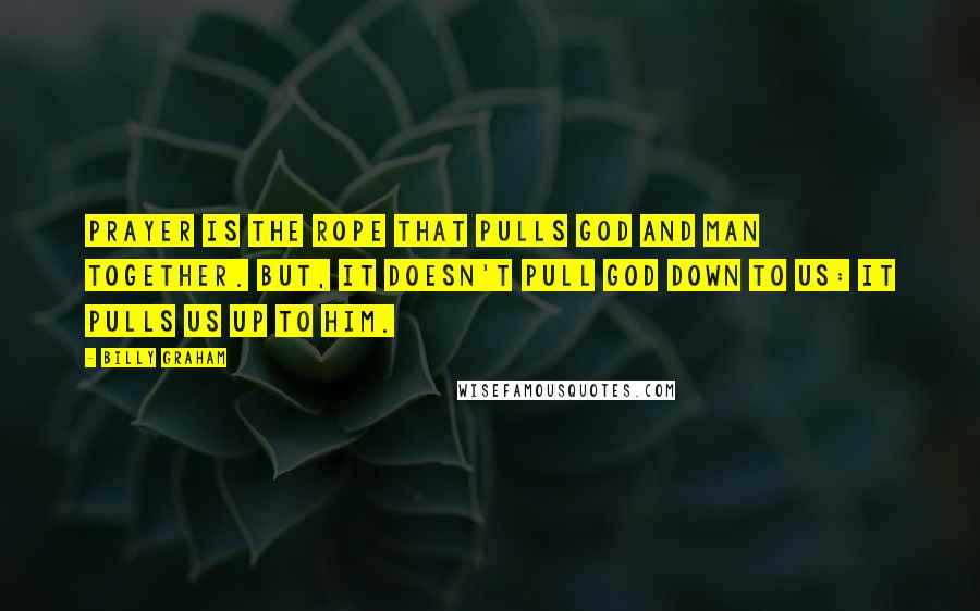 Billy Graham Quotes: Prayer is the rope that pulls God and man together. But, it doesn't pull God down to us: It pulls us up to Him.