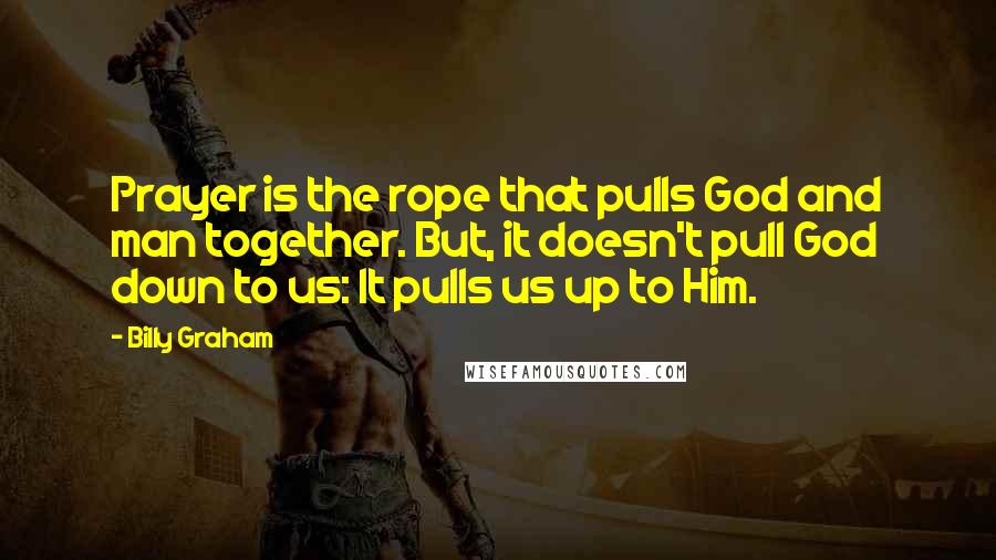 Billy Graham Quotes: Prayer is the rope that pulls God and man together. But, it doesn't pull God down to us: It pulls us up to Him.