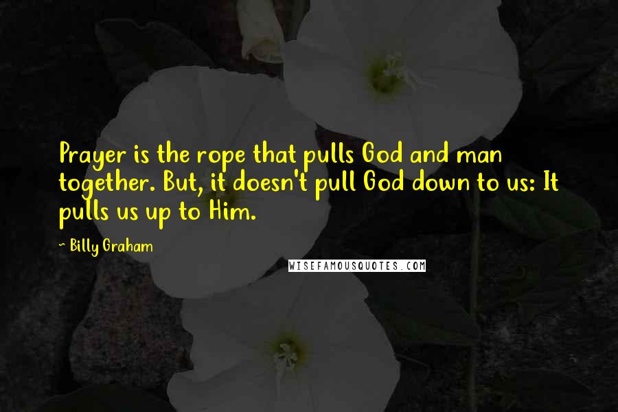 Billy Graham Quotes: Prayer is the rope that pulls God and man together. But, it doesn't pull God down to us: It pulls us up to Him.