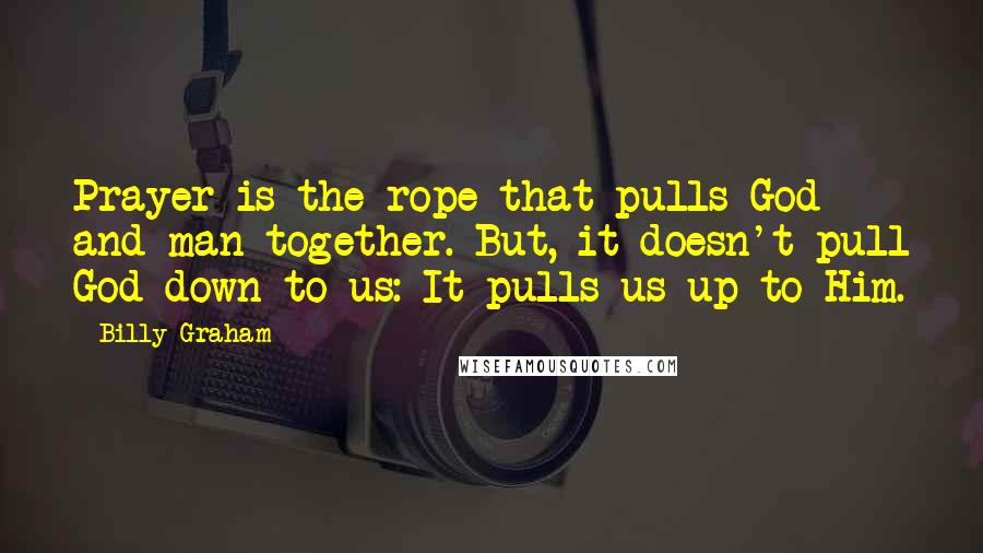 Billy Graham Quotes: Prayer is the rope that pulls God and man together. But, it doesn't pull God down to us: It pulls us up to Him.