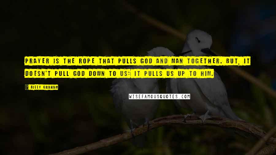 Billy Graham Quotes: Prayer is the rope that pulls God and man together. But, it doesn't pull God down to us: It pulls us up to Him.