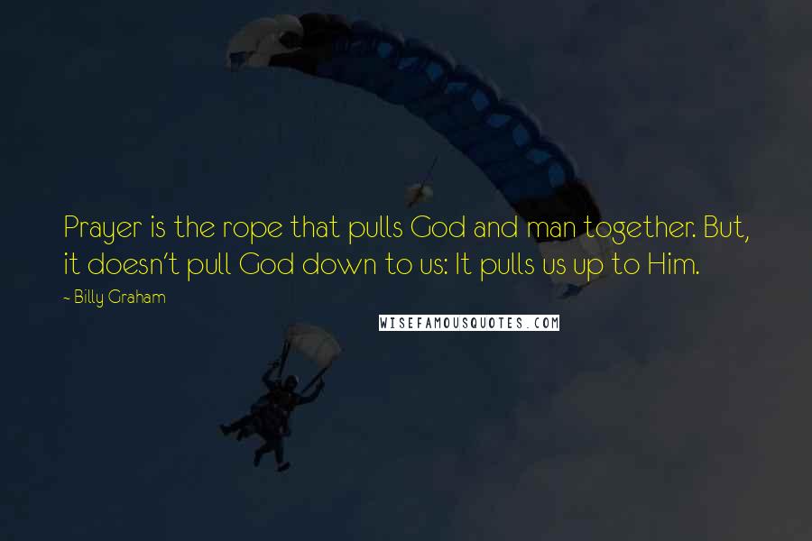 Billy Graham Quotes: Prayer is the rope that pulls God and man together. But, it doesn't pull God down to us: It pulls us up to Him.